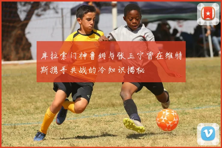 库拉索门神鲁姆与张玉宁曾在维特斯携手共战的冷知识揭秘