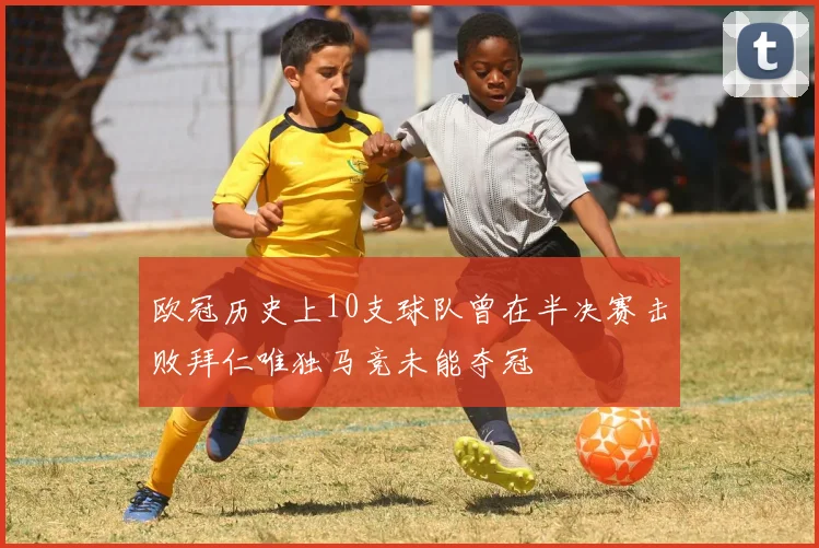 欧冠历史上10支球队曾在半决赛击败拜仁唯独马竞未能夺冠