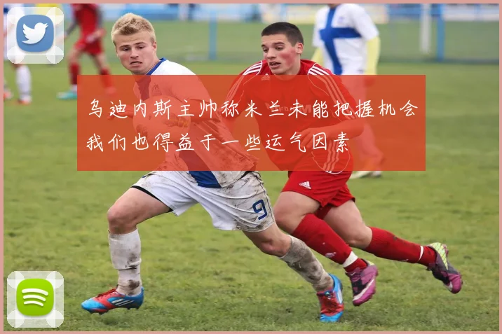 乌迪内斯主帅称米兰未能把握机会我们也得益于一些运气因素