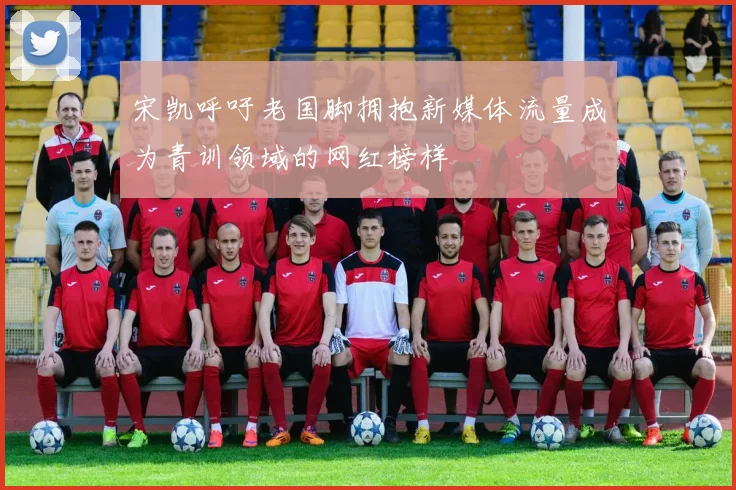 宋凯呼吁老国脚拥抱新媒体流量成为青训领域的网红榜样