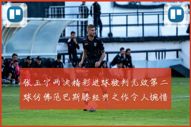 张玉宁两次精彩进球被判无效第二球仿佛范巴斯滕经典之作令人惋惜