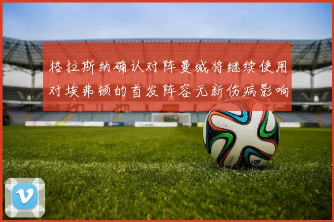 格拉斯纳确认对阵曼城将继续使用对埃弗顿的首发阵容无新伤病影响
