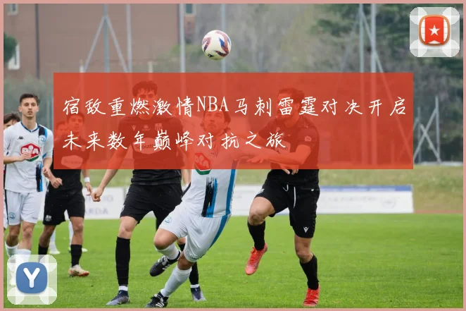 宿敌重燃激情NBA马刺雷霆对决开启未来数年巅峰对抗之旅