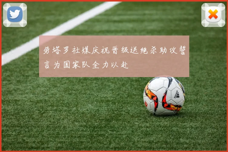 劳塔罗社媒庆祝晋级送绝杀助攻誓言为国家队全力以赴