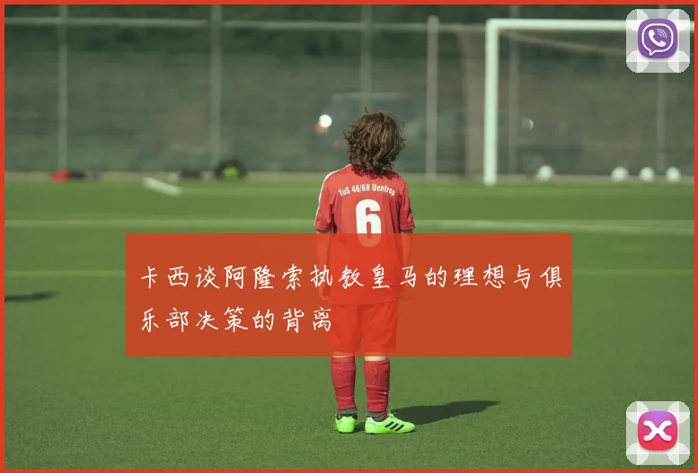 卡西谈阿隆索执教皇马的理想与俱乐部决策的背离