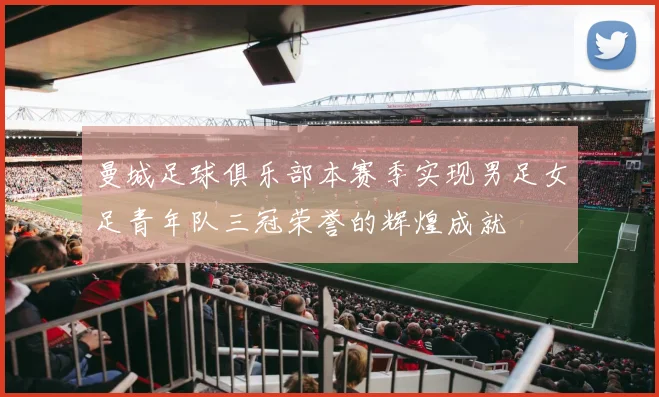 曼城足球俱乐部本赛季实现男足女足青年队三冠荣誉的辉煌成就