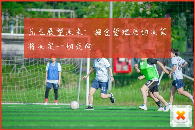 瓦兰展望未来：掘金管理层的决策将决定一切走向