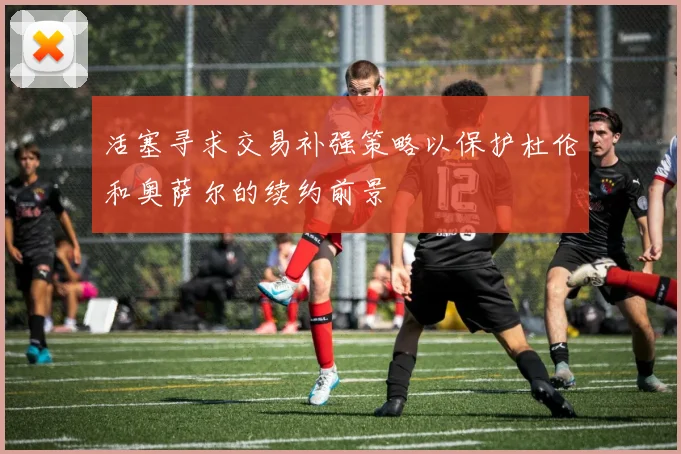 活塞寻求交易补强策略以保护杜伦和奥萨尔的续约前景