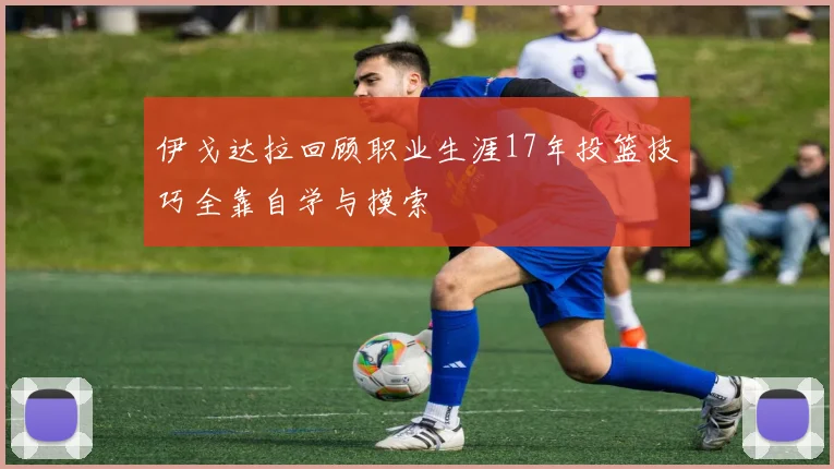 伊戈达拉回顾职业生涯17年投篮技巧全靠自学与摸索