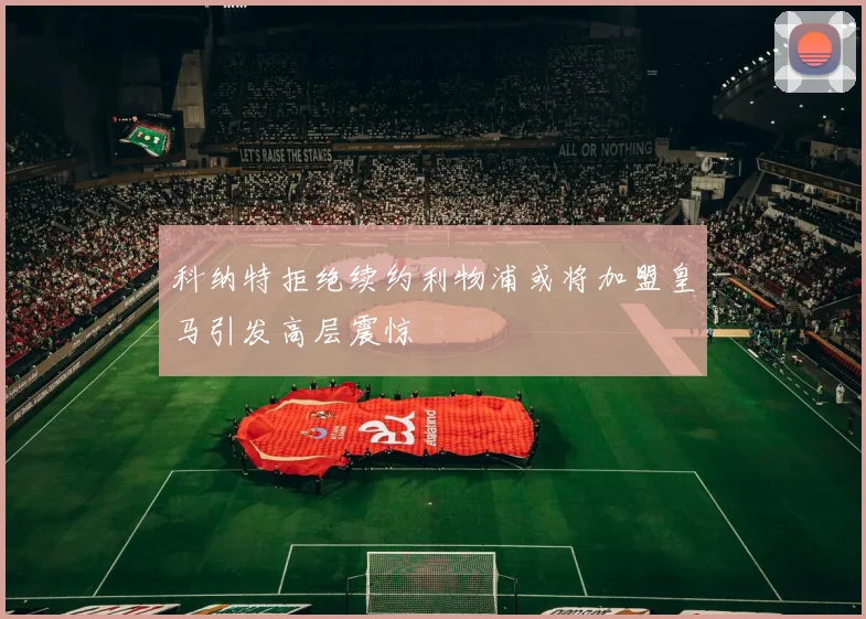 科纳特拒绝续约利物浦或将加盟皇马引发高层震惊